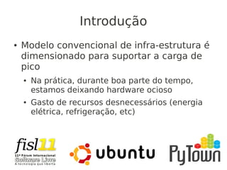 Introdução
● Modelo convencional de infra-estrutura é
dimensionado para suportar a carga de
pico
● Na prática, durante boa parte do tempo,
estamos deixando hardware ocioso
● Gasto de recursos desnecessários (energia
elétrica, refrigeração, etc)
 