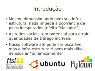 Introdução
● Mesmo dimensionando bem sua infra-
estrutura, nada impede a ocorrência de
picos inesperados (efeito “slashdot”)
● As redes sociais tem potencial para atrair
quantidades de tráfego incríveis
● Nosso software até pode ser escalável,
mas a infra-estrutura é bem mais difícil
de escalar “dinamicamente”
 