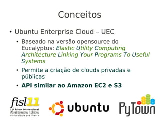 Conceitos
● Ubuntu Enterprise Cloud – UEC
● Baseado na versão opensource do
Eucalyptus: Elastic Utility Computing
Architecture Linking Your Programs To Useful
Systems
● Permite a criação de clouds privadas e
públicas
● API similar ao Amazon EC2 e S3
 