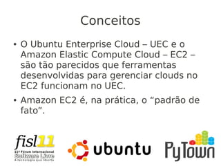 Conceitos
● O Ubuntu Enterprise Cloud – UEC e o
Amazon Elastic Compute Cloud – EC2 –
são tão parecidos que ferramentas
desenvolvidas para gerenciar clouds no
EC2 funcionam no UEC.
● Amazon EC2 é, na prática, o “padrão de
fato”.
 