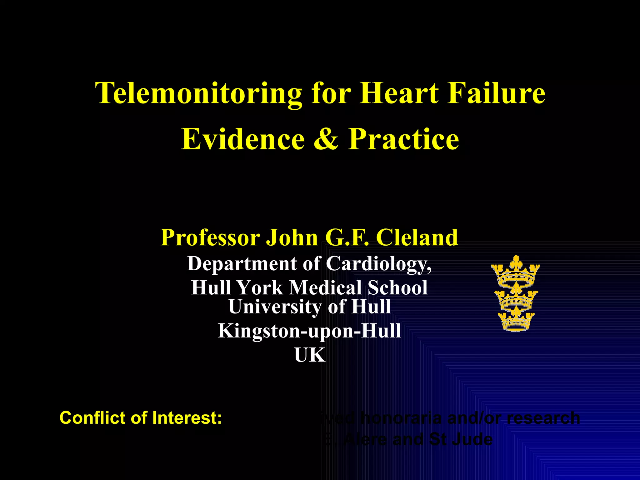 Telemonitoring for Heart Failure Evidence & Practice Professor John G.F. Cleland Department of Cardiology, Hull Y o rk Medical School University of Hull Kingston-upon-Hull UK Conflict of Interest:  I have received honoraria and/or research support from Philips, Bosch, GE, Alere and St Jude 