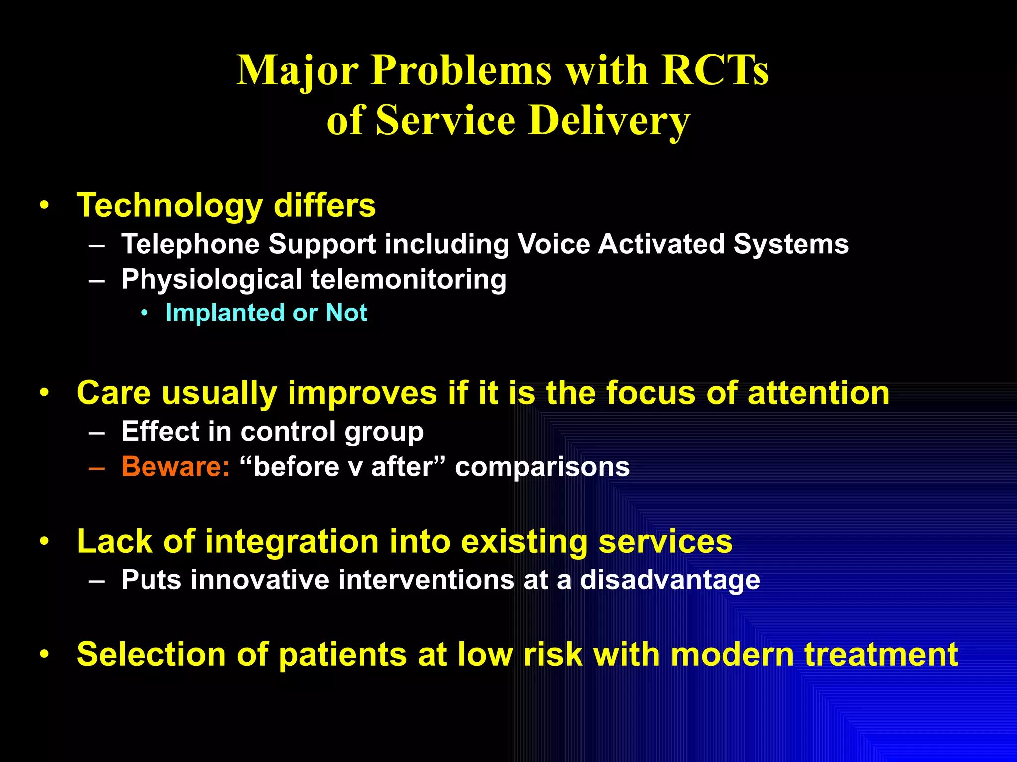 Major Problems with RCTs  of Service Delivery Technology differs Telephone Support including Voice Activated Systems Physiological telemonitoring Implanted or Not Care usually improves if it is the focus of attention Effect in control group Beware:  “before v after” comparisons Lack of integration into existing services Puts innovative interventions at a disadvantage Selection of patients at low risk with modern treatment 