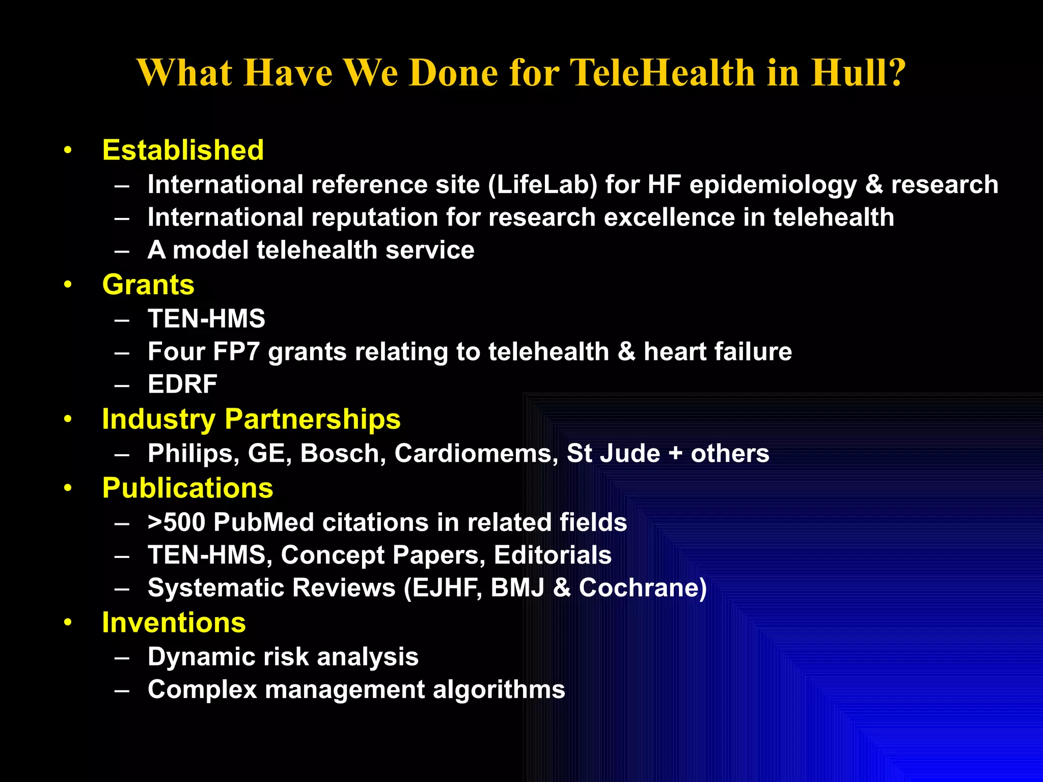 What Have We Done for TeleHealth in Hull? Established  International reference site (LifeLab) for HF epidemiology & research International reputation for research excellence in telehealth A model telehealth service Grants TEN-HMS Four FP7 grants relating to telehealth & heart failure EDRF Industry Partnerships Philips, GE, Bosch, Cardiomems, St Jude + others Publications >500 PubMed citations in related fields TEN-HMS, Concept Papers, Editorials Systematic Reviews (EJHF, BMJ & Cochrane) Inventions Dynamic risk analysis Complex management algorithms 