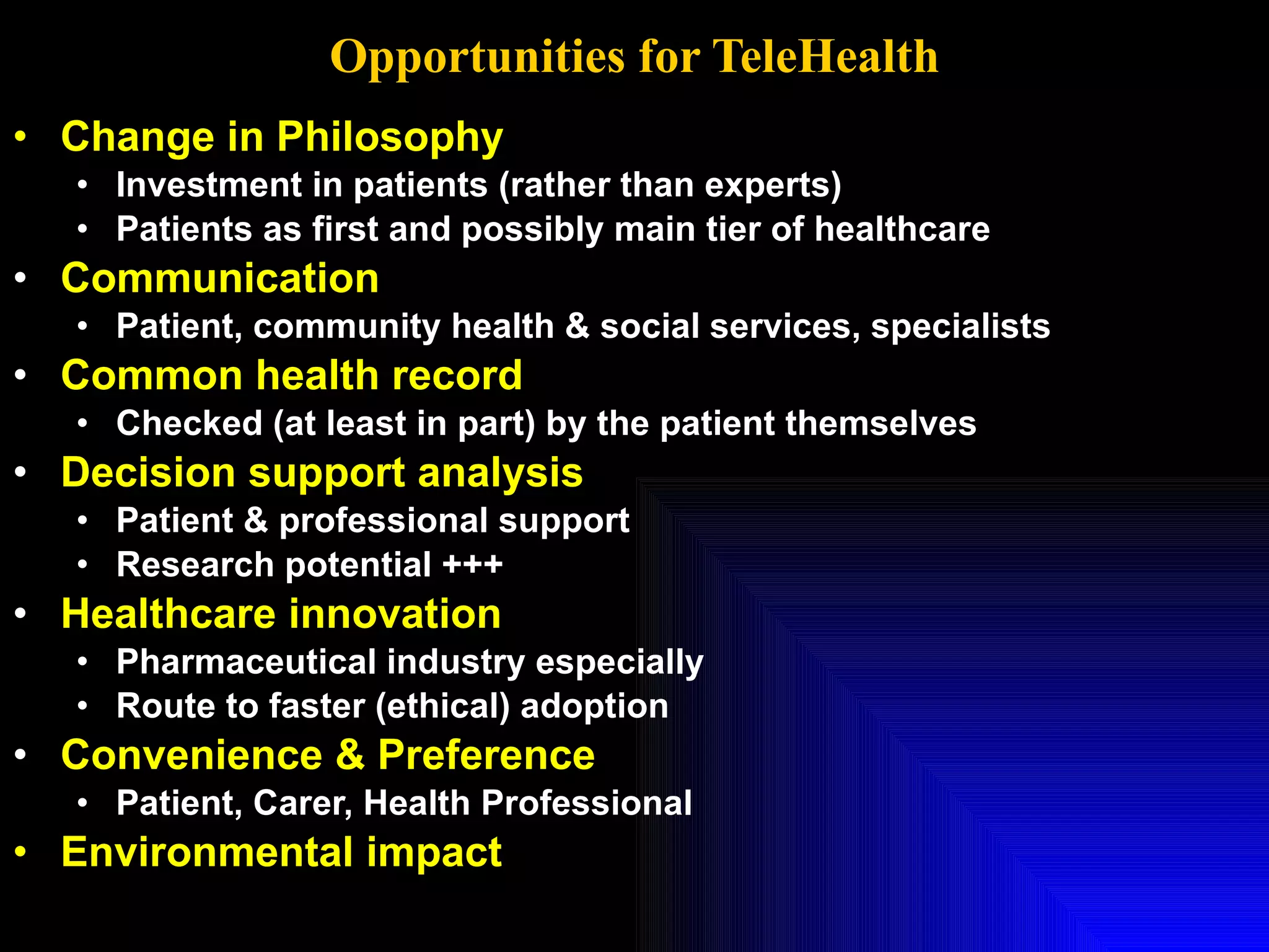 Opportunities for TeleHealth Change in Philosophy Investment in patients (rather than experts) Patients as first and possibly main tier of healthcare Communication  Patient, community health & social services, specialists Common health record  Checked (at least in part) by the patient themselves Decision support analysis Patient & professional support Research potential +++ Healthcare innovation   Pharmaceutical industry especially Route to faster (ethical) adoption Convenience & Preference Patient, Carer, Health Professional Environmental impact 