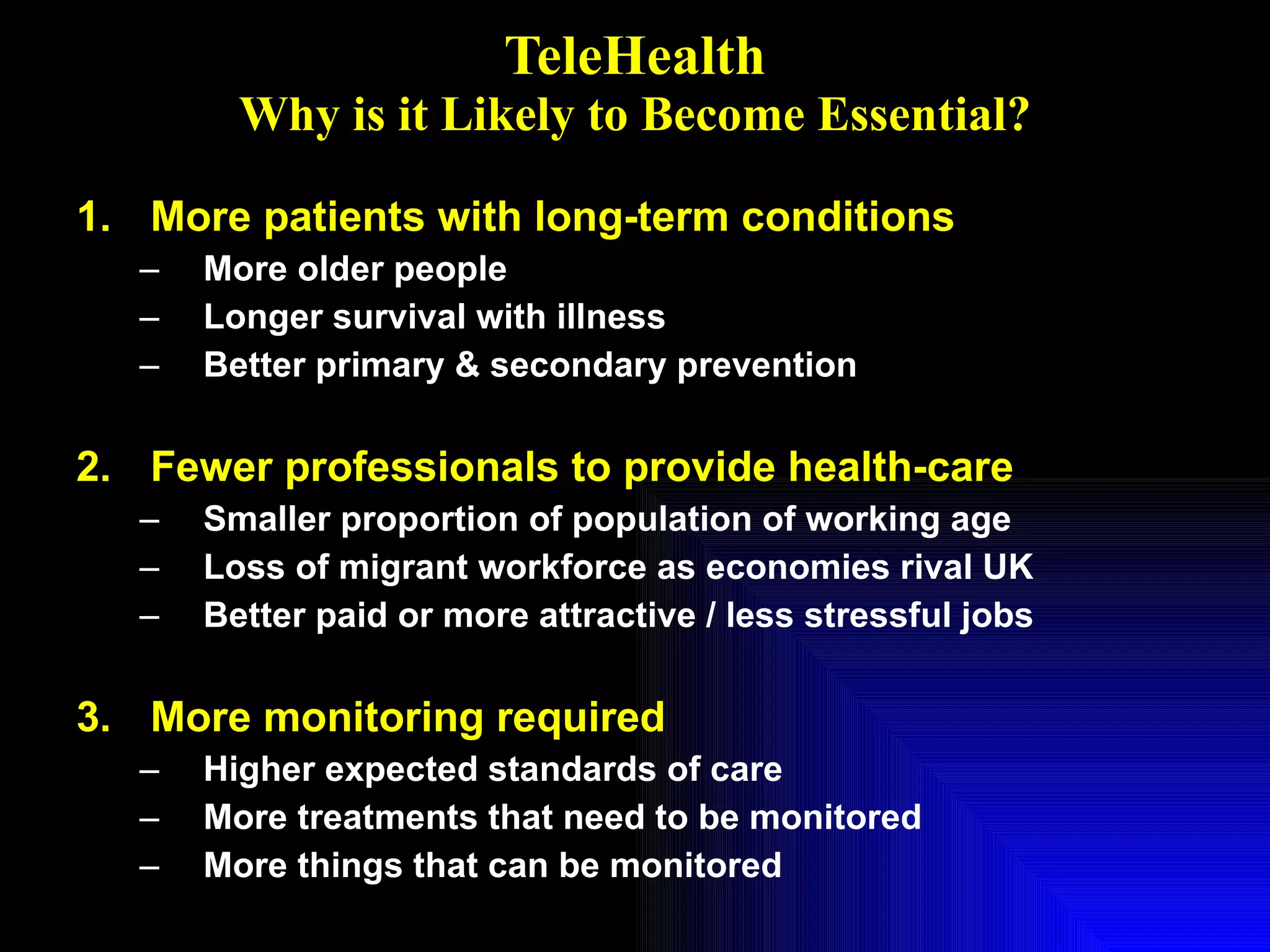 TeleHealth Why is it Likely to Become Essential? More patients with long-term conditions More older people Longer survival with illness Better primary & secondary prevention Fewer professionals to provide health-care Smaller proportion of population of working age Loss of migrant workforce as economies rival UK Better paid or more attractive / less stressful jobs More monitoring required Higher expected standards of care More treatments that need to be monitored More things that can be monitored 