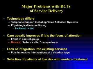 Major Problems with RCTs  of Service Delivery Technology differs Telephone Support including Voice Activated Systems Physiological telemonitoring Implanted or Not Care usually improves if it is the focus of attention Effect in control group Beware:  “before v after” comparisons Lack of integration into existing services Puts innovative interventions at a disadvantage Selection of patients at low risk with modern treatment 
