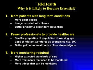 TeleHealth Why is it Likely to Become Essential? More patients with long-term conditions More older people Longer survival with illness Better primary & secondary prevention Fewer professionals to provide health-care Smaller proportion of population of working age Loss of migrant workforce as economies rival UK Better paid or more attractive / less stressful jobs More monitoring required Higher expected standards of care More treatments that need to be monitored More things that can be monitored 