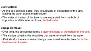 Clarification:
• As the floc particles settle, they accumulate at the bottom of the tank,
leaving the water above much clearer.
• The water at the top of the tank is now separated from the bulk of
impurities, and it is referred to as clarified water.
Sludge Removal:
• Over time, the settled floc forms a layer of sludge at the bottom of the tank.
• This sludge contains the impurities that were removed from the water.
• Periodically, the accumulated sludge is removed from the tank for further
treatment or disposal.
 