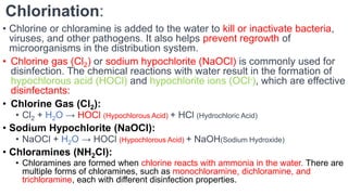 Chlorination:
• Chlorine or chloramine is added to the water to kill or inactivate bacteria,
viruses, and other pathogens. It also helps prevent regrowth of
microorganisms in the distribution system.
• Chlorine gas (Cl2) or sodium hypochlorite (NaOCl) is commonly used for
disinfection. The chemical reactions with water result in the formation of
hypochlorous acid (HOCl) and hypochlorite ions (OCl-), which are effective
disinfectants:
• Chlorine Gas (Cl2):
• Cl2 + H2O → HOCl (Hypochlorous Acid) + HCl (Hydrochloric Acid)
• Sodium Hypochlorite (NaOCl):
• NaOCl + H2O → HOCl (Hypochlorous Acid) + NaOH(Sodium Hydroxide)
• Chloramines (NH2Cl):
• Chloramines are formed when chlorine reacts with ammonia in the water. There are
multiple forms of chloramines, such as monochloramine, dichloramine, and
trichloramine, each with different disinfection properties.
 
