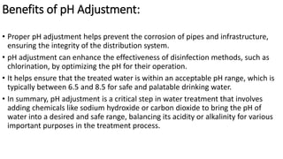 Benefits of pH Adjustment:
• Proper pH adjustment helps prevent the corrosion of pipes and infrastructure,
ensuring the integrity of the distribution system.
• pH adjustment can enhance the effectiveness of disinfection methods, such as
chlorination, by optimizing the pH for their operation.
• It helps ensure that the treated water is within an acceptable pH range, which is
typically between 6.5 and 8.5 for safe and palatable drinking water.
• In summary, pH adjustment is a critical step in water treatment that involves
adding chemicals like sodium hydroxide or carbon dioxide to bring the pH of
water into a desired and safe range, balancing its acidity or alkalinity for various
important purposes in the treatment process.
 