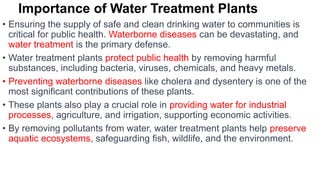 Importance of Water Treatment Plants
• Ensuring the supply of safe and clean drinking water to communities is
critical for public health. Waterborne diseases can be devastating, and
water treatment is the primary defense.
• Water treatment plants protect public health by removing harmful
substances, including bacteria, viruses, chemicals, and heavy metals.
• Preventing waterborne diseases like cholera and dysentery is one of the
most significant contributions of these plants.
• These plants also play a crucial role in providing water for industrial
processes, agriculture, and irrigation, supporting economic activities.
• By removing pollutants from water, water treatment plants help preserve
aquatic ecosystems, safeguarding fish, wildlife, and the environment.
 