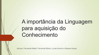 A importância da Linguagem
para aquisição do
Conhecimento
Alunos: Fernanda Maitê, Fernanda Maria, Lucas Amorin e Nayara Araujo
 