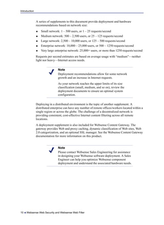 Introduction
10  Websense Web Security and Websense Web Filter
A series of supplements to this document provide deployment and hardware
recommendations based on network size:
 Small network: 1 – 500 users, or 1 – 25 requests/second
 Medium network: 500 – 2,500 users, or 25 – 125 requests/second
 Large network: 2,500 – 10,000 users, or 125 – 500 requests/second
 Enterprise network: 10,000 – 25,000 users, or 500 – 1250 requests/second
 Very large enterprise network: 25,000+ users, or more than 1250 requests/second
Requests per second estimates are based on average usage with “medium”—neither
light nor heavy—Internet access needs.
Deploying in a distributed environment is the topic of another supplement. A
distributed enterprise can have any number of remote offices/workers located within a
single region or across the globe. The challenge of a decentralized network is
providing consistent, cost-effective Internet content filtering across all remote
locations.
A deployment supplement is also included for Websense Content Gateway. The
gateway provides Web and proxy caching, dynamic classification of Web sites, Web
2.0 categorization, and an optional SSL manager. See the Websense Content Gateway
documentation for more information on this product.
Note
Deployment recommendations allow for some network
growth and an increase in Internet requests.
As your network reaches the upper limits of its size
classification (small, medium, and so on), review the
deployment documents to ensure an optimal system
configuration.
Note
Please contact Websense Sales Engineering for assistance
in designing your Websense software deployment. A Sales
Engineer can help you optimize Websense component
deployment and understand the associated hardware needs.
 