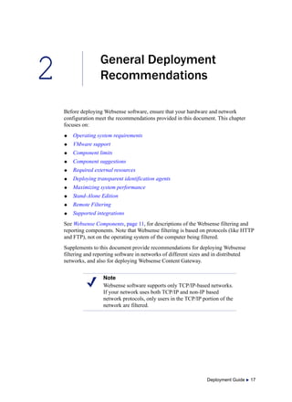 2
Deployment Guide  17
General Deployment
Recommendations
Before deploying Websense software, ensure that your hardware and network
configuration meet the recommendations provided in this document. This chapter
focuses on:
 Operating system requirements
 VMware support
 Component limits
 Component suggestions
 Required external resources
 Deploying transparent identification agents
 Maximizing system performance
 Stand-Alone Edition
 Remote Filtering
 Supported integrations
See Websense Components, page 11, for descriptions of the Websense filtering and
reporting components. Note that Websense filtering is based on protocols (like HTTP
and FTP), not on the operating system of the computer being filtered.
Supplements to this document provide recommendations for deploying Websense
filtering and reporting software in networks of different sizes and in distributed
networks, and also for deploying Websense Content Gateway.
Note
Websense software supports only TCP/IP-based networks.
If your network uses both TCP/IP and non-IP based
network protocols, only users in the TCP/IP portion of the
network are filtered.
 