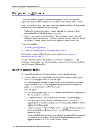 General Deployment Recommendations
28  Websense Web Security and Websense Web Filter
Component suggestions
This section includes suggested component deployment ratios. The optimum
deployment may vary based on network configuration and Internet traffic volume.
Larger systems (more than 1000 users) may require a more distributed deployment for
load balancing and support of multiple languages.
 Multiple Network Agent instances may be required, for example, to detect
outbound traffic on individual network segments.
 It may be appropriate to install multiple Filtering Service instances for load
balancing. Some load balancing configurations allow the same user to be filtered
by different Filtering Service installations, depending on the current load.
This section includes:
 Network Agent suggestions
 Number of Filtering Services allowed per Policy Server
For limits on transparent identification agents, see Deploying transparent
identification agents, page 32.
For more information about the interaction of Websense components, see the
Installation Guide Supplement for the integration used with your Websense software,
and the Websense Manager Help.
Network considerations
To ensure effective filtering, Websense software must be installed so that:
 Filtering Service can receive HTTP requests from an integrated firewall, proxy
server, or caching application, or Network Agent.
In a multi-segmented network, Filtering Service must be installed in a location
where it can both receive and manage Internet requests from the integration
product and communicate with Network Agent.
 Network Agent:
 Must be deployed where it can see all internal Internet traffic for the machines
that it is assigned to monitor.
 Can be installed on a dedicated machine to increase overall throughput.
 Must have bidirectional visibility into Internet traffic to filter non-HTTP
requests (such as instant messaging, chat, streaming media, and other Internet
applications and protocols).
 Multiple instances of Network Agent may be required in larger or distributed
networks. Each Network Agent monitors a specific IP address range or
network segment.
Using multiple Network Agents ensures that all network traffic is monitored,
and prevents server overload. The required number of Network Agents
depends on network size and Internet request volume.
 