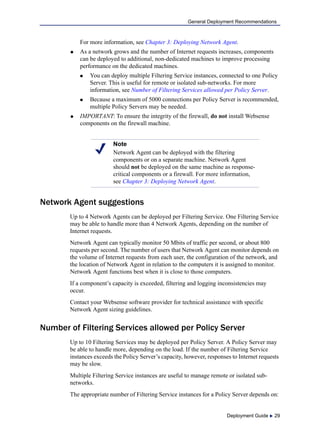 Deployment Guide  29
General Deployment Recommendations
For more information, see Chapter 3: Deploying Network Agent.
 As a network grows and the number of Internet requests increases, components
can be deployed to additional, non-dedicated machines to improve processing
performance on the dedicated machines.
 You can deploy multiple Filtering Service instances, connected to one Policy
Server. This is useful for remote or isolated sub-networks. For more
information, see Number of Filtering Services allowed per Policy Server.
 Because a maximum of 5000 connections per Policy Server is recommended,
multiple Policy Servers may be needed.
 IMPORTANT: To ensure the integrity of the firewall, do not install Websense
components on the firewall machine.
Network Agent suggestions
Up to 4 Network Agents can be deployed per Filtering Service. One Filtering Service
may be able to handle more than 4 Network Agents, depending on the number of
Internet requests.
Network Agent can typically monitor 50 Mbits of traffic per second, or about 800
requests per second. The number of users that Network Agent can monitor depends on
the volume of Internet requests from each user, the configuration of the network, and
the location of Network Agent in relation to the computers it is assigned to monitor.
Network Agent functions best when it is close to those computers.
If a component’s capacity is exceeded, filtering and logging inconsistencies may
occur.
Contact your Websense software provider for technical assistance with specific
Network Agent sizing guidelines.
Number of Filtering Services allowed per Policy Server
Up to 10 Filtering Services may be deployed per Policy Server. A Policy Server may
be able to handle more, depending on the load. If the number of Filtering Service
instances exceeds the Policy Server’s capacity, however, responses to Internet requests
may be slow.
Multiple Filtering Service instances are useful to manage remote or isolated sub-
networks.
The appropriate number of Filtering Service instances for a Policy Server depends on:
Note
Network Agent can be deployed with the filtering
components or on a separate machine. Network Agent
should not be deployed on the same machine as response-
critical components or a firewall. For more information,
see Chapter 3: Deploying Network Agent.
 