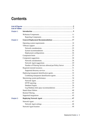 Deployment Guide 3
Contents
List of Figures . . . . . . . . . . . . . . . . . . . . . . . . . . . . . . . . . . . . . . . . . . . . . . . . . . . . . . . . . 5
List of Tables . . . . . . . . . . . . . . . . . . . . . . . . . . . . . . . . . . . . . . . . . . . . . . . . . . . . . . . . . . 7
Chapter 1 Introduction . . . . . . . . . . . . . . . . . . . . . . . . . . . . . . . . . . . . . . . . . . . . . . 9
Websense Components. . . . . . . . . . . . . . . . . . . . . . . . . . . . . . . . . . . . . . 11
Reporting Components . . . . . . . . . . . . . . . . . . . . . . . . . . . . . . . . . . . 14
Chapter 2 General Deployment Recommendations . . . . . . . . . . . . . . . . . . . . . . 17
Operating system requirements . . . . . . . . . . . . . . . . . . . . . . . . . . . . . . . 18
VMware support. . . . . . . . . . . . . . . . . . . . . . . . . . . . . . . . . . . . . . . . . . . 25
Network considerations. . . . . . . . . . . . . . . . . . . . . . . . . . . . . . . . . . . 25
System recommendations . . . . . . . . . . . . . . . . . . . . . . . . . . . . . . . . . 26
Deployment configurations. . . . . . . . . . . . . . . . . . . . . . . . . . . . . . . . 26
Component limits . . . . . . . . . . . . . . . . . . . . . . . . . . . . . . . . . . . . . . . . . 27
Component suggestions . . . . . . . . . . . . . . . . . . . . . . . . . . . . . . . . . . . . . 28
Network considerations. . . . . . . . . . . . . . . . . . . . . . . . . . . . . . . . . . . 28
Network Agent suggestions . . . . . . . . . . . . . . . . . . . . . . . . . . . . . . . 29
Number of Filtering Services allowed per Policy Server . . . . . . . . . 29
Required external resources . . . . . . . . . . . . . . . . . . . . . . . . . . . . . . . . . . 31
Supported directory services. . . . . . . . . . . . . . . . . . . . . . . . . . . . . . . 31
Deploying transparent identification agents. . . . . . . . . . . . . . . . . . . . . . 32
Combining transparent identification agents. . . . . . . . . . . . . . . . . . . 33
Maximizing system performance . . . . . . . . . . . . . . . . . . . . . . . . . . . . . . 34
Network Agent . . . . . . . . . . . . . . . . . . . . . . . . . . . . . . . . . . . . . . . . . 35
HTTP reporting . . . . . . . . . . . . . . . . . . . . . . . . . . . . . . . . . . . . . . . . . 35
Database Engine . . . . . . . . . . . . . . . . . . . . . . . . . . . . . . . . . . . . . . . . 36
Log Database disk space recommendations . . . . . . . . . . . . . . . . . . . 37
Stand-Alone Edition. . . . . . . . . . . . . . . . . . . . . . . . . . . . . . . . . . . . . . . . 40
Remote Filtering. . . . . . . . . . . . . . . . . . . . . . . . . . . . . . . . . . . . . . . . . . . 43
Supported integrations . . . . . . . . . . . . . . . . . . . . . . . . . . . . . . . . . . . . . . 45
Chapter 3 Deploying Network Agent . . . . . . . . . . . . . . . . . . . . . . . . . . . . . . . . . . 47
Network Agent . . . . . . . . . . . . . . . . . . . . . . . . . . . . . . . . . . . . . . . . . . . . 47
Network Agent settings. . . . . . . . . . . . . . . . . . . . . . . . . . . . . . . . . . . 48
Network Agent location . . . . . . . . . . . . . . . . . . . . . . . . . . . . . . . . . . . . . 49
 