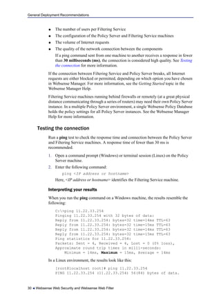 General Deployment Recommendations
30  Websense Web Security and Websense Web Filter
 The number of users per Filtering Service
 The configuration of the Policy Server and Filtering Service machines
 The volume of Internet requests
 The quality of the network connection between the components
If a ping command sent from one machine to another receives a response in fewer
than 30 milliseconds (ms), the connection is considered high quality. See Testing
the connection for more information.
If the connection between Filtering Service and Policy Server breaks, all Internet
requests are either blocked or permitted, depending on which option you have chosen
in Websense Manager. For more information, see the Getting Started topic in the
Websense Manager Help.
Filtering Service machines running behind firewalls or remotely (at a great physical
distance communicating through a series of routers) may need their own Policy Server
instance. In a multiple Policy Server environment, a single Websense Policy Database
holds the policy settings for all Policy Server instances. See the Websense Manager
Help for more information.
Testing the connection
Run a ping test to check the response time and connection between the Policy Server
and Filtering Service machines. A response time of fewer than 30 ms is
recommended.
1. Open a command prompt (Windows) or terminal session (Linux) on the Policy
Server machine.
2. Enter the following command:
ping <IP address or hostname>
Here, <IP address or hostname> identifies the Filtering Service machine.
Interpreting your results
When you run the ping command on a Windows machine, the results resemble the
following:
C:>ping 11.22.33.254
Pinging 11.22.33.254 with 32 bytes of data:
Reply from 11.22.33.254: bytes=32 time=14ms TTL=63
Reply from 11.22.33.254: bytes=32 time=15ms TTL=63
Reply from 11.22.33.254: bytes=32 time=14ms TTL=63
Reply from 11.22.33.254: bytes=32 time=15ms TTL=63
Ping statistics for 11.22.33.254:
Packets: Sent = 4, Received = 4, Lost = 0 (0% loss),
Approximate round trip times in milli-seconds:
Minimum = 14ms, Maximum = 15ms, Average = 14ms
In a Linux environment, the results look like this:
[root@localhost root]# ping 11.22.33.254
PING 11.22.33.254 (11.22.33.254) 56(84) bytes of data.
 