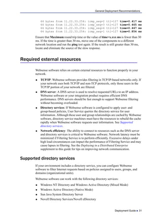 Deployment Guide  31
General Deployment Recommendations
64 bytes from 11.22.33.254: icmp_seq=2 ttl=127 time=0.417 ms
64 bytes from 11.22.33.254: icmp_seq=3 ttl=127 time=0.465 ms
64 bytes from 11.22.33.254: icmp_seq=4 ttl=127 time=0.447 ms
64 bytes from 11.22.33.254: icmp_seq=1 ttl=127 time=0.854 ms
Ensure that Maximum round trip time or the value of time=x.xxx ms is fewer than 30
ms. If the time is greater than 30 ms, move one of the components to a different
network location and run the ping test again. If the result is still greater than 30 ms,
locate and eliminate the source of the slow response.
Required external resources
Websense software relies on certain external resources to function properly in your
network.
 TCP/IP: Websense software provides filtering in TCP/IP-based networks only. If
your network uses both TCP/IP and non-TCP protocols, only those users in the
TCP/IP portion of your network are filtered.
 DNS server: A DNS server is used to resolve requested URLs to an IP address.
Websense software or your integration product requires efficient DNS
performance. DNS servers should be fast enough to support Websense filtering
without becoming overloaded.
 Directory services: If Websense software is configured to apply user- and
group-based policies, User Service queries the directory service for user
information. Although these user and group relationships are cached by Websense
software, directory service machines must have the resources to rebuild the cache
rapidly when Websense software requests user information. See Supported
directory services.
 Network efficiency: The ability to connect to resources such as the DNS server
and directory services is critical to Websense software. Network latency must be
minimized if Filtering Service is to perform efficiently. Excessive delays under
high load circumstances can impact the performance of Filtering Service and may
cause lapses in filtering. See the Deploying in a Distributed Enterprise
supplement to this guide for tips on improving network communication.
Supported directory services
If your environment includes a directory service, you can configure Websense
software to filter Internet requests based on policies assigned to users, groups, and
domains (organizational units).
Websense software can work with the following directory services:
 Windows NT Directory and Windows Active Directory (Mixed Mode)
 Windows Active Directory (Native Mode)
 Sun Java System Directory Server
 Novell Directory Services/Novell eDirectory
 