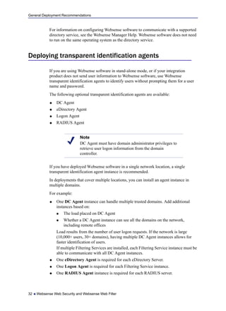 General Deployment Recommendations
32  Websense Web Security and Websense Web Filter
For information on configuring Websense software to communicate with a supported
directory service, see the Websense Manager Help. Websense software does not need
to run on the same operating system as the directory service.
Deploying transparent identification agents
If you are using Websense software in stand-alone mode, or if your integration
product does not send user information to Websense software, use Websense
transparent identification agents to identify users without prompting them for a user
name and password.
The following optional transparent identification agents are available:
 DC Agent
 eDirectory Agent
 Logon Agent
 RADIUS Agent
If you have deployed Websense software in a single network location, a single
transparent identification agent instance is recommended.
In deployments that cover multiple locations, you can install an agent instance in
multiple domains.
For example:
 One DC Agent instance can handle multiple trusted domains. Add additional
instances based on:
 The load placed on DC Agent
 Whether a DC Agent instance can see all the domains on the network,
including remote offices
Load results from the number of user logon requests. If the network is large
(10,000+ users, 30+ domains), having multiple DC Agent instances allows for
faster identification of users.
If multiple Filtering Services are installed, each Filtering Service instance must be
able to communicate with all DC Agent instances.
 One eDirectory Agent is required for each eDirectory Server.
 One Logon Agent is required for each Filtering Service instance.
 One RADIUS Agent instance is required for each RADIUS server.
Note
DC Agent must have domain administrator privileges to
retrieve user logon information from the domain
controller.
 