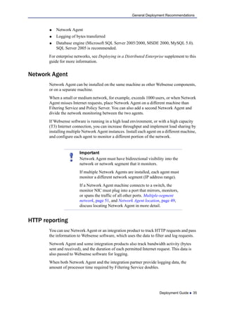 Deployment Guide  35
General Deployment Recommendations
 Network Agent
 Logging of bytes transferred
 Database engine (Microsoft SQL Server 2005/2000, MSDE 2000, MySQL 5.0).
SQL Server 2005 is recommended.
For enterprise networks, see Deploying in a Distributed Enterprise supplement to this
guide for more information.
Network Agent
Network Agent can be installed on the same machine as other Websense components,
or on a separate machine.
When a small or medium network, for example, exceeds 1000 users, or when Network
Agent misses Internet requests, place Network Agent on a different machine than
Filtering Service and Policy Server. You can also add a second Network Agent and
divide the network monitoring between the two agents.
If Websense software is running in a high load environment, or with a high capacity
(T3) Internet connection, you can increase throughput and implement load sharing by
installing multiple Network Agent instances. Install each agent on a different machine,
and configure each agent to monitor a different portion of the network.
HTTP reporting
You can use Network Agent or an integration product to track HTTP requests and pass
the information to Websense software, which uses the data to filter and log requests.
Network Agent and some integration products also track bandwidth activity (bytes
sent and received), and the duration of each permitted Internet request. This data is
also passed to Websense software for logging.
When both Network Agent and the integration partner provide logging data, the
amount of processor time required by Filtering Service doubles.
Important
Network Agent must have bidirectional visibility into the
network or network segment that it monitors.
If multiple Network Agents are installed, each agent must
monitor a different network segment (IP address range).
If a Network Agent machine connects to a switch, the
monitor NIC must plug into a port that mirrors, monitors,
or spans the traffic of all other ports. Multiple-segment
network, page 51, and Network Agent location, page 49,
discuss locating Network Agent in more detail.
 