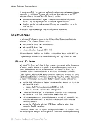 General Deployment Recommendations
36  Websense Web Security and Websense Web Filter
If you are using both Network Agent and an integration product, you can avoid extra
processing by configuring Websense software to use Network Agent to log HTTP
requests (enhanced logging). When this feature is enabled:
 Websense software does not log HTTP request data sent by the integration
product. Only the log data provided by Network Agent is recorded.
 As a best practice, Network Agent and Filtering Service should not run on the
same machine.
Consult the Websense Manager Help for configuration instructions.
Database Engine
In Microsoft Windows environments, the Websense Log Database can be created
using any of the following database engines:
 Microsoft SQL Server 2005 (recommended)
 Microsoft SQL Server 2000
 Microsoft Database Engine (MSDE) 2000
Websense Explorer for Linux and the Linux version of Log Server use MySQL 5.0.
Log Server logs Internet activity information to only one Log Database at a time.
Microsoft SQL Server
Microsoft SQL Server works best for large networks, or networks with a high volume
of Internet activity, because of its capacity for storing large amounts of data over
longer periods of time (several weeks or months). Microsoft SQL Server 2005,
Enterprise Edition, is recommended for its processing speed and RAM capacity.
Under high load, Microsoft SQL Server operations are resource intensive, and can be
a performance bottleneck for Websense software reporting. You can tune the database
to improve performance, and maximize the hardware on which the database runs:
 Improve CPU performance to alleviate resource conflicts between Log Server and
Microsoft SQL Server:
 Increase the CPU speed, the number of CPUs, or both.
 Provide a dedicated server machine for Log Server.
 Provide adequate disk space to accommodate the growth of the Log Database.
Microsoft SQL Client Tools can be used to check database size.
 Use a disk array controller with multiple drives to increase I/O bandwidth. Place
the tempdb and database files on a separate drive to reduce competition for
computing resources.
 Increase the RAM on the Microsoft SQL Server machine to reduce time-
consuming disk I/O operations.
Establishing rollover rules can improve report generation speed. For example, if you
run weekly reports, configure rollover options to create a new database partition every
 