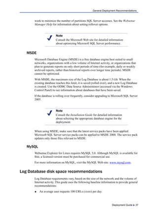 Deployment Guide  37
General Deployment Recommendations
week to minimize the number of partitions SQL Server accesses. See the Websense
Manager Help for information about setting rollover options.
MSDE
Microsoft Database Engine (MSDE) is a free database engine best suited to small
networks, organizations with a low volume of Internet activity, or organizations that
plan to generate reports on only short periods of time (for example, daily or weekly
archived reports, rather than historical reports over longer time periods). MSDE
cannot be optimized.
With MSDE, the maximum size of the Log Database is about 1.5 GB. When the
existing database reaches this limit, it is saved (rolled over), and a new Log Database
is created. Use the ODBC Data Source Administrator (accessed via the Windows
Control Panel) to see information about databases that have been saved.
If the database is rolling over frequently, consider upgrading to Microsoft SQL Server
2005.
When using MSDE, make sure that the latest service packs have been applied.
Microsoft SQL Server service packs can be applied to MSDE 2000. The service pack
updates only those files relevant to MSDE.
MySQL
Websense Explorer for Linux requires MySQL 5.0. Although MySQL is available for
free, a licensed version must be purchased for commercial use.
For more information on MySQL, visit the MySQL Web site: www.mysql.com.
Log Database disk space recommendations
Log Database requirements vary, based on the size of the network and the volume of
Internet activity. This guide uses the following baseline information to provide general
recommendations:
 An average user requests 100 URLs (visits) per day.
Note
Consult the Microsoft Web site for detailed information
about optimizing Microsoft SQL Server performance.
Note
Consult the Installation Guide for detailed information
about selecting the appropriate database engine for the
deployment.
 