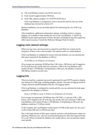 General Deployment Recommendations
38  Websense Web Security and Websense Web Filter
 The Log Database creates a record for each visit.
 Each record is approximately 500 bytes.
 Each URL requires roughly 5 to 10 HTTP GETS (hits).
If the Log Database is configured to write a record for each hit, the size of the
database may increase by a factor of 5.
During installation, you are provided options for minimizing the size of the Log
Database.
After installation, additional configuration options, including selective category
logging, are available to help manage the size of the Log Database. A small Log
Database means report generation is faster, but data consolidation may also negatively
affect report accuracy. Consult the Websense Manager Help for details.
Logging visits (default settings)
When you log visits, one log record is created for each Web site visited, but the
frequency of those visits is not recorded. This option results in a small database.
If the Log Database is configured to record visits (the default), you can calculate the
disk space required for the database as follows:
(# of URLs) x (# of bytes) x (# of users)
If an average user generates 50 KB per day (100 visits x 500 bytes), and is logged on
for 20 work days per month, that user consumes 1 MB in the Log Database each
month (20 days x 50 KB/day). Extrapolating to 500 users, the database would use
500 MB per month to record visits.
Logging hits
When you log hits, a separate log record is generated for each HTTP request to display
any element of a Web page, including graphics and ads. This type of logging results in
a larger and more detailed database than the visit logging option.
If the Log Database is configured to record each hit, you can calculate the disk space
required for the database as follows:
[(avg. # of URLs) x (avg. # of hits) x (# of bytes)] x (# of users)
If an average user generates 250 KB per day (100 URLs x 5 gets per URL x 500
bytes), and is logged on for 20 work days per month, that user consumes 5 MB in the
Log Database each month (20 days x 250 KB/day). Extrapolating to 500 users, the
database would use 2.5 GB per month.
In this example, the Log Database would requires 30 GB of disk space for one year’s
worth of data (500 users at 500 hits per day).
Due to the large amount of disk space required, and due to the performance impact on
reporting, Websense, Inc., does not recommend keeping live data from large networks
for a year. When you break the database into smaller pieces, you can generate reports
more quickly.
 