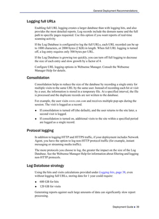 Deployment Guide  39
General Deployment Recommendations
Logging full URLs
Enabling full URL logging creates a larger database than with logging hits, and also
provides the most detailed reports. Log records include the domain name and the full
path to specific pages requested. Use this option if you want reports of real-time
scanning activity.
If the Log Database is configured to log the full URLs, each URL recorded can be up
to 1000 characters, or 2000 bytes (2 KB) in length. When full URL logging is turned
off, a log entry requires only 500 bytes per URL.
If the Log Database is growing too quickly, you can turn off full logging to decrease
the size of each entry and slow growth by a factor of 4.
Configure URL logging options in Websense Manager. Consult the Websense
Manager Help for details.
Consolidation
Consolidation helps to reduce the size of the database by recording a single entry for
multiple visits to the same URL by the same user. Instead of recording each hit or visit
by a user, the information is stored in a temporary file. At a specified interval, the file
is processed and the duplicate records are not written to the database.
For example, the user visits www.cnn.com and receives multiple pop-ups during the
session. The visit is logged as a record.
 If consolidation is turned off (the default), and the user returns to the site later, a
second visit is logged.
 If consolidation is turned on, additional visits to the site within a specified period
are logged as a single record.
Protocol logging
In addition to logging HTTP and HTTPS traffic, if your deployment includes Network
Agent, you have the option to log non-HTTP protocol traffic (for example, instant
messaging or streaming media traffic).
The more protocols you choose to log, the greater the impact on the size of the Log
Database. See the Websense Manager Help for information about filtering and logging
non-HTTP protocols.
Log Database strategy
Using the hits and visits calculations provided under Logging hits, page 38, even
without logging full URLs, storing data for 1 year could require:
 600 GB for hits
 120 GB for visits
Generating reports against such large amounts of data can significantly slow report
processing.
 