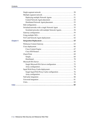 4 Websense Web Security and Websense Web Filter
Contents
Single-segment network. . . . . . . . . . . . . . . . . . . . . . . . . . . . . . . . . . . . . 50
Multiple-segment network . . . . . . . . . . . . . . . . . . . . . . . . . . . . . . . . . . . 51
Deploying multiple Network Agents . . . . . . . . . . . . . . . . . . . . . . . . 51
Central Network Agent placement . . . . . . . . . . . . . . . . . . . . . . . . . . 52
Distributed Network Agent placement . . . . . . . . . . . . . . . . . . . . . . . 53
Hub configuration. . . . . . . . . . . . . . . . . . . . . . . . . . . . . . . . . . . . . . . . . . 54
Switched networks with a single Network Agent . . . . . . . . . . . . . . . . . 55
Switched networks with multiple Network Agents. . . . . . . . . . . . . . 58
Gateway configuration . . . . . . . . . . . . . . . . . . . . . . . . . . . . . . . . . . . . . . 59
Using multiple NICs. . . . . . . . . . . . . . . . . . . . . . . . . . . . . . . . . . . . . . . . 61
NAT and Network Agent deployment . . . . . . . . . . . . . . . . . . . . . . . . . . 62
Chapter 4 Integration Deployment. . . . . . . . . . . . . . . . . . . . . . . . . . . . . . . . . . . . 63
Websense Content Gateway. . . . . . . . . . . . . . . . . . . . . . . . . . . . . . . . . . 63
Cisco deployment. . . . . . . . . . . . . . . . . . . . . . . . . . . . . . . . . . . . . . . . . . 66
Cisco Content Engine . . . . . . . . . . . . . . . . . . . . . . . . . . . . . . . . . . . . 67
Cisco IOS Routers. . . . . . . . . . . . . . . . . . . . . . . . . . . . . . . . . . . . . . . 68
Check Point . . . . . . . . . . . . . . . . . . . . . . . . . . . . . . . . . . . . . . . . . . . . . . 69
Simple . . . . . . . . . . . . . . . . . . . . . . . . . . . . . . . . . . . . . . . . . . . . . . . . 69
Distributed. . . . . . . . . . . . . . . . . . . . . . . . . . . . . . . . . . . . . . . . . . . . . 70
Microsoft ISA Server . . . . . . . . . . . . . . . . . . . . . . . . . . . . . . . . . . . . . . . 71
Single Microsoft ISA Server configuration . . . . . . . . . . . . . . . . . . . 72
Array configuration. . . . . . . . . . . . . . . . . . . . . . . . . . . . . . . . . . . . . . 74
Squid Web Proxy Cache deployment. . . . . . . . . . . . . . . . . . . . . . . . . . . 76
Single Squid Web Proxy Cache configuration . . . . . . . . . . . . . . . . . 76
Array configuration. . . . . . . . . . . . . . . . . . . . . . . . . . . . . . . . . . . . . . 78
NetCache integration . . . . . . . . . . . . . . . . . . . . . . . . . . . . . . . . . . . . . . . 80
Universal integration . . . . . . . . . . . . . . . . . . . . . . . . . . . . . . . . . . . . . . . 81
Citrix. . . . . . . . . . . . . . . . . . . . . . . . . . . . . . . . . . . . . . . . . . . . . . . . . . . . 82
Index . . . . . . . . . . . . . . . . . . . . . . . . . . . . . . . . . . . . . . . . . . . . . . . . . . . . . . . . . . . . . . . . . 83
 