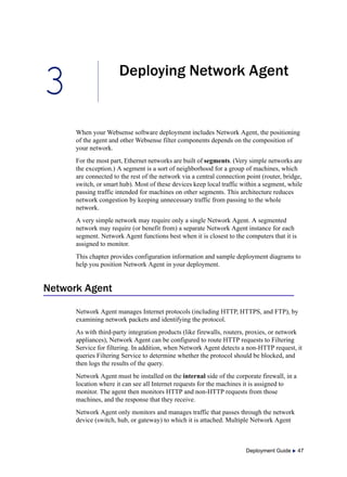 3
Deployment Guide  47
Deploying Network Agent
When your Websense software deployment includes Network Agent, the positioning
of the agent and other Websense filter components depends on the composition of
your network.
For the most part, Ethernet networks are built of segments. (Very simple networks are
the exception.) A segment is a sort of neighborhood for a group of machines, which
are connected to the rest of the network via a central connection point (router, bridge,
switch, or smart hub). Most of these devices keep local traffic within a segment, while
passing traffic intended for machines on other segments. This architecture reduces
network congestion by keeping unnecessary traffic from passing to the whole
network.
A very simple network may require only a single Network Agent. A segmented
network may require (or benefit from) a separate Network Agent instance for each
segment. Network Agent functions best when it is closest to the computers that it is
assigned to monitor.
This chapter provides configuration information and sample deployment diagrams to
help you position Network Agent in your deployment.
Network Agent
Network Agent manages Internet protocols (including HTTP, HTTPS, and FTP), by
examining network packets and identifying the protocol.
As with third-party integration products (like firewalls, routers, proxies, or network
appliances), Network Agent can be configured to route HTTP requests to Filtering
Service for filtering. In addition, when Network Agent detects a non-HTTP request, it
queries Filtering Service to determine whether the protocol should be blocked, and
then logs the results of the query.
Network Agent must be installed on the internal side of the corporate firewall, in a
location where it can see all Internet requests for the machines it is assigned to
monitor. The agent then monitors HTTP and non-HTTP requests from those
machines, and the response that they receive.
Network Agent only monitors and manages traffic that passes through the network
device (switch, hub, or gateway) to which it is attached. Multiple Network Agent
 