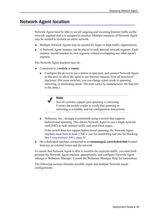 Deployment Guide  49
Deploying Network Agent
Network Agent location
Network Agent must be able to see all outgoing and incoming Internet traffic on the
network segment that it is assigned to monitor. Multiple instances of Network Agent
may be needed to monitor an entire network.
 Multiple Network Agents may be needed for larger or high-traffic organizations.
 A Network Agent instance can be placed in each internal network segment. Each
instance should monitor its own segment without overlapping any other agent’s
segment.
The Network Agent machine may be:
 Connected to a switch or router.
 Configure the device to use a mirror or span port, and connect Network Agent
to this port, to allow the agent to see Internet requests from all monitored
machines. (On most switches, you can change a port mode to spanning,
mirroring, or monitoring mode. The term varies by manufacturer; the function
is the same.)
 Websense, Inc., strongly recommends using a switch that supports
bidirectional spanning. This allows Network Agent to use a single network
card (NIC) to both monitor traffic and send block pages.
If the switch does not support bidirectional spanning, the Network Agent
machine must have at least 2 NICs: one for monitoring and one for blocking.
See Using multiple NICs, page 61.
 On a dedicated machine, connected to an unmanaged, unswitched hub located
between an external router and the network.
To ensure that Network Agent is able to monitor the expected traffic, you must both
position the Network Agent machine appropriately, and configure Network Agent
settings in Websense Manager. Consult the Websense Manager Help for instructions.
The following sections illustrate possible single and multiple Network Agent
configurations.
Note
Not all switches support port spanning or mirroring.
Contact the switch vendor to verify that spanning or
mirroring is available, and for configuration instructions.
 