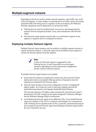 Deployment Guide  51
Deploying Network Agent
Multiple-segment network
Depending on the device used to connect network segments, some traffic may not be
sent to all segments. A router, bridge, or smart hub serves as traffic control, preventing
unneeded traffic from being sent to a segment. In this environment, the Websense
filtering components must be deployed to see all network traffic.
 Filtering Service must be installed where it can receive and manage Internet
requests from the integration product, if any, and communicate with Network
Agent.
 Each Network Agent instance must be able to see all Internet requests on the
segment or segments that it is configured to monitor.
Deploying multiple Network Agents
Multiple Network Agent instances may be needed in a multiple-segment network to
capture all Internet requests. A Network Agent can be installed on each segment to
monitor the Internet requests from that segment.
If multiple Network Agent instances are installed:
 Ensure that the instances are deployed to monitor the entire network. Partial
deployment results in incomplete filtering and loss of log data in network
segments not watched by the Network Agent.
 Network Agent instances must not be configured to monitor overlapping IP
address ranges. An overlap can result in inaccurate logging and network
bandwidth measurements, and improper bandwidth-based filtering.
The network segment or IP address range monitored by each Network Agent is
determined by the NIC settings for the agent configured in Websense Manager.
See the Websense Manager Help for instructions.
 Avoid deploying Network Agent across different LANs. If you install Network
Agent on a machine in the 10.22.x.x network, and configure it to communicate
with a Filtering Service machine in the 10.30.x.x network, communication may be
slow enough to prevent Network Agent from blocking an Internet request before
the site is returned to the user.
Note
A limit of 4 Network Agents is suggested for each
Filtering Service. It may be possible to use more agent
instances, depending on system and network configuration
and the volume of Internet requests.
 