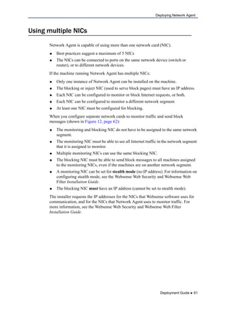 Deployment Guide  61
Deploying Network Agent
Using multiple NICs
Network Agent is capable of using more than one network card (NIC).
 Best practices suggest a maximum of 5 NICs
 The NICs can be connected to ports on the same network device (switch or
router), or to different network devices.
If the machine running Network Agent has multiple NICs:
 Only one instance of Network Agent can be installed on the machine.
 The blocking or inject NIC (used to serve block pages) must have an IP address.
 Each NIC can be configured to monitor or block Internet requests, or both.
 Each NIC can be configured to monitor a different network segment.
 At least one NIC must be configured for blocking.
When you configure separate network cards to monitor traffic and send block
messages (shown in Figure 12, page 62):
 The monitoring and blocking NIC do not have to be assigned to the same network
segment.
 The monitoring NIC must be able to see all Internet traffic in the network segment
that it is assigned to monitor.
 Multiple monitoring NICs can use the same blocking NIC.
 The blocking NIC must be able to send block messages to all machines assigned
to the monitoring NICs, even if the machines are on another network segment.
 A monitoring NIC can be set for stealth mode (no IP address). For information on
configuring stealth mode, see the Websense Web Security and Websense Web
Filter Installation Guide.
 The blocking NIC must have an IP address (cannot be set to stealth mode).
The installer requests the IP addresses for the NICs that Websense software uses for
communication, and for the NICs that Network Agent uses to monitor traffic. For
more information, see the Websense Web Security and Websense Web Filter
Installation Guide.
 