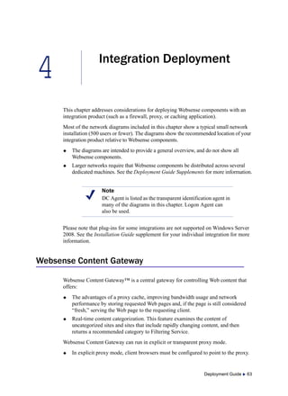 4
Deployment Guide  63
Integration Deployment
This chapter addresses considerations for deploying Websense components with an
integration product (such as a firewall, proxy, or caching application).
Most of the network diagrams included in this chapter show a typical small network
installation (500 users or fewer). The diagrams show the recommended location of your
integration product relative to Websense components.
 The diagrams are intended to provide a general overview, and do not show all
Websense components.
 Larger networks require that Websense components be distributed across several
dedicated machines. See the Deployment Guide Supplements for more information.
Please note that plug-ins for some integrations are not supported on Windows Server
2008. See the Installation Guide supplement for your individual integration for more
information.
Websense Content Gateway
Websense Content Gateway™ is a central gateway for controlling Web content that
offers:
 The advantages of a proxy cache, improving bandwidth usage and network
performance by storing requested Web pages and, if the page is still considered
“fresh,” serving the Web page to the requesting client.
 Real-time content categorization. This feature examines the content of
uncategorized sites and sites that include rapidly changing content, and then
returns a recommended category to Filtering Service.
Websense Content Gateway can run in explicit or transparent proxy mode.
 In explicit proxy mode, client browsers must be configured to point to the proxy.
Note
DC Agent is listed as the transparent identification agent in
many of the diagrams in this chapter. Logon Agent can
also be used.
 