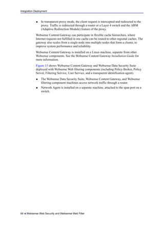 Integration Deployment
64  Websense Web Security and Websense Web Filter
 In transparent proxy mode, the client request is intercepted and redirected to the
proxy. Traffic is redirected through a router or a Layer 4 switch and the ARM
(Adaptive Redirection Module) feature of the proxy.
Websense Content Gateway can participate in flexible cache hierarchies, where
Internet requests not fulfilled in one cache can be routed to other regional caches. The
gateway also scales from a single node into multiple nodes that form a cluster, to
improve system performance and reliability.
Websense Content Gateway is installed on a Linux machine, separate from other
Websense components. See the Websense Content Gateway Installation Guide for
more information.
Figure 13 shows Websense Content Gateway and Websense Data Security Suite
deployed with Websense Web filtering components (including Policy Broker, Policy
Server, Filtering Service, User Service, and a transparent identification agent).
 The Websense Data Security Suite, Websense Content Gateway, and Websense
filtering component machines access network traffic through a router.
 Network Agent is installed on a separate machine, attached to the span port on a
switch.
 