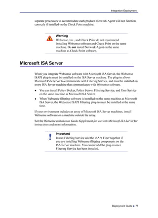 Deployment Guide  71
Integration Deployment
separate processors to accommodate each product. Network Agent will not function
correctly if installed on the Check Point machine.
Microsoft ISA Server
When you integrate Websense software with Microsoft ISA Server, the Websense
ISAPI plug-in must be installed on the ISA Server machine. The plug-in allows
Microsoft ISA Server to communicate with Filtering Service, and must be installed on
every ISA Server machine that communicates with Websense software.
 You can install Policy Broker, Policy Server, Filtering Service, and User Service
on the same machine as Microsoft ISA Server.
 When Websense filtering software is installed on the same machine as Microsoft
ISA Server, the Websense ISAPI Filtering plug-in must be installed at the same
time.
If your environment includes an array of Microsoft ISA Server machines, install
Websense software on a machine outside the array.
See the Websense Installation Guide Supplement for use with Microsoft ISA Server for
instructions and more information.
Warning
Websense, Inc., and Check Point do not recommend
installing Websense software and Check Point on the same
machine. Do not install Network Agent on the same
machine as Check Point software.
Important
Install Filtering Service and the ISAPI Filter together if
you are installing Websense filtering components on the
ISA Server machine. You cannot add the plug-in once
Filtering Service has been installed.
 
