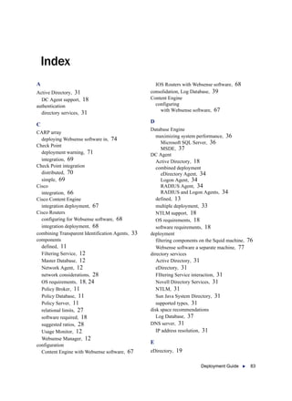 Deployment Guide  83
Index
A
Active Directory, 31
DC Agent support, 18
authentication
directory services, 31
C
CARP array
deploying Websense software in, 74
Check Point
deployment warning, 71
integration, 69
Check Point integration
distributed, 70
simple, 69
Cisco
integration, 66
Cisco Content Engine
integration deployment, 67
Cisco Routers
configuring for Websense software, 68
integration deployment, 68
combining Transparent Identification Agents, 33
components
defined, 11
Filtering Service, 12
Master Database, 12
Network Agent, 12
network considerations, 28
OS requirements, 18, 24
Policy Broker, 11
Policy Database, 11
Policy Server, 11
relational limits, 27
software required, 18
suggested ratios, 28
Usage Monitor, 12
Websense Manager, 12
configuration
Content Engine with Websense software, 67
IOS Routers with Websense software, 68
consolidation, Log Database, 39
Content Engine
configuring
with Websense software, 67
D
Database Engine
maximizing system performance, 36
Microsoft SQL Server, 36
MSDE, 37
DC Agent
Active Directory, 18
combined deployment
eDirectory Agent, 34
Logon Agent, 34
RADIUS Agent, 34
RADIUS and Logon Agents, 34
defined, 13
multiple deployment, 33
NTLM support, 18
OS requirements, 18
software requirements, 18
deployment
filtering components on the Squid machine, 76
Websense software a separate machine, 77
directory services
Active Directory, 31
eDirectory, 31
FIltering Service interaction, 31
Novell Directory Services, 31
NTLM, 31
Sun Java System Directory, 31
supported types, 31
disk space recommendations
Log Database, 37
DNS server, 31
IP address resolution, 31
E
eDirectory, 19
 