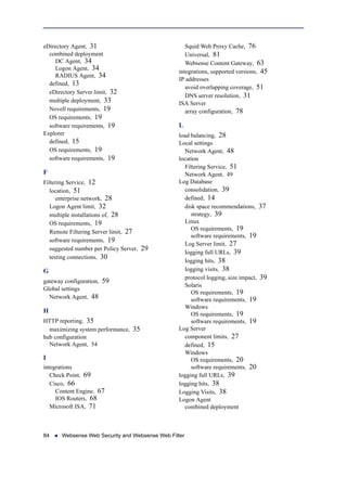 84 Websense Web Security and Websense Web Filter
eDirectory Agent, 31
combined deployment
DC Agent, 34
Logon Agent, 34
RADIUS Agent, 34
defined, 13
eDirectory Server limit, 32
multiple deployment, 33
Novell requirements, 19
OS requirements, 19
software requirements, 19
Explorer
defined, 15
OS requirements, 19
software requirements, 19
F
Filtering Service, 12
location, 51
enterprise network, 28
Logon Agent limit, 32
multiple installations of, 28
OS requirements, 19
Remote Filtering Server limit, 27
software requirements, 19
suggested number per Policy Server, 29
testing connections, 30
G
gateway configuration, 59
Global settings
Network Agent, 48
H
HTTP reporting, 35
maximizing system performance, 35
hub configuration
Network Agent, 54
I
integrations
Check Point, 69
Cisco, 66
Content Engine, 67
IOS Routers, 68
Microsoft ISA, 71
Squid Web Proxy Cache, 76
Universal, 81
Websense Content Gateway, 63
integrations, supported versions, 45
IP addresses
avoid overlapping coverage, 51
DNS server resolution, 31
ISA Server
array configuration, 78
L
load balancing, 28
Local settings
Network Agent, 48
location
Filtering Service, 51
Network Agent, 49
Log Database
consolidation, 39
defined, 14
disk space recommendations, 37
strategy, 39
Linux
OS requirements, 19
software requirements, 19
Log Server limit, 27
logging full URLs, 39
logging hits, 38
logging visits, 38
protocol logging, size impact, 39
Solaris
OS requirements, 19
software requirements, 19
Windows
OS requirements, 19
software requirements, 19
Log Server
component limits, 27
defined, 15
Windows
OS requirements, 20
software requirements, 20
logging full URLs, 39
logging hits, 38
Logging Visits, 38
Logon Agent
combined deployment
 