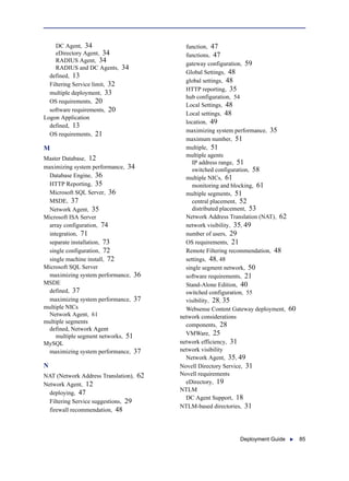 Deployment Guide  85
DC Agent, 34
eDirectory Agent, 34
RADIUS Agent, 34
RADIUS and DC Agents, 34
defined, 13
Filtering Service limit, 32
multiple deployment, 33
OS requirements, 20
software requirements, 20
Logon Application
defined, 13
OS requirements, 21
M
Master Database, 12
maximizing system performance, 34
Database Engine, 36
HTTP Reporting, 35
Microsoft SQL Server, 36
MSDE, 37
Network Agent, 35
Microsoft ISA Server
array configuration, 74
integration, 71
separate installation, 73
single configuration, 72
single machine install, 72
Microsoft SQL Server
maximizing system performance, 36
MSDE
defined, 37
maximizing system performance, 37
multiple NICs
Network Agent, 61
multiple segments
defined, Network Agent
multiple segment networks, 51
MySQL
maximizing system performance, 37
N
NAT (Network Address Translation), 62
Network Agent, 12
deploying, 47
Filtering Service suggestions, 29
firewall recommendation, 48
function, 47
functions, 47
gateway configuration, 59
Global Settings, 48
global settings, 48
HTTP reporting, 35
hub configuration, 54
Local Settings, 48
Local settings, 48
location, 49
maximizing system performance, 35
maximum number, 51
multiple, 51
multiple agents
IP address range, 51
switched configuration, 58
multiple NICs, 61
monitoring and blocking, 61
multiple segments, 51
central placement, 52
distributed placement, 53
Network Address Translation (NAT), 62
network visibility, 35, 49
number of users, 29
OS requirements, 21
Remote Filtering recommendation, 48
settings, 48, 48
single segment network, 50
software requirements, 21
Stand-Alone Edition, 40
switched configuration, 55
visibility, 28, 35
Websense Content Gateway deployment, 60
network considerations
components, 28
VMWare, 25
network efficiency, 31
network visibility
Network Agent, 35, 49
Novell Directory Service, 31
Novell requirements
eDirectory, 19
NTLM
DC Agent Support, 18
NTLM-based directories, 31
 