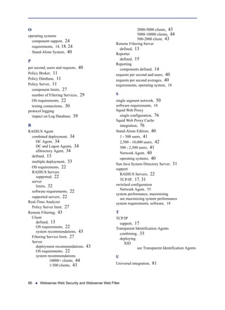 86 Websense Web Security and Websense Web Filter
O
operating systems
component support, 24
requirements, 18, 18, 24
Stand-Alone System, 40
P
per second, users and requests, 40
Policy Broker, 11
Policy Database, 11
Policy Server, 11
component limits, 27
number of Filtering Services, 29
OS requirements, 22
testing connections, 30
protocol logging
impact on Log Database, 39
R
RADIUS Agent
combined deployment, 34
DC Agent, 34
DC and Logon Agents, 34
eDirectory Agent, 34
defined, 13
multiple deployment, 33
OS requirements, 22
RADIUS Servers
supported, 22
server
limits, 32
software requirements, 22
supported servers, 22
Real-Time Analyzer
Policy Server limit, 27
Remote Filtering, 43
Client
defined, 13
OS requirements, 22
system recommendations, 43
Filtering Service limit, 27
Server
deployment recommendations, 43
OS requirements, 22
system recommendations
10000+ clients, 44
1-500 clients, 43
2000-5000 clients, 43
5000-10000 clients, 44
500-2000 client, 43
Remote Filtering Server
defined, 13
Reporter
defined, 15
Reporting
components defined, 14
requests per second and users, 40
requests per second averages, 40
requirements, operating system, 18
S
single segment network, 50
software requirements, 18
Squid Web Proxy
single configuration, 76
Squid Web Proxy Cache
integration, 76
Stand-Alone Edition, 40
1 - 500 users, 41
2,500 - 10,000 users, 42
500 - 2,500 users, 41
Network Agent, 40
operating systems, 40
Sun Java System Directory Server, 31
support
RADIUS Servers, 22
TCP/IP, 17, 31
switched configuration
Network Agent, 55
system performance, maximizing
see maximizing system performance
system requirements, software, 18
T
TCP/IP
support, 17
Transparent Identification Agents
combining, 33
deploying
XID
see Transparent Identification Agents
U
Universal integration, 81
 