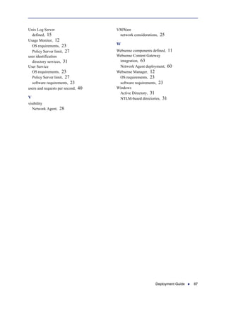 Deployment Guide  87
Unix Log Server
defined, 15
Usage Monitor, 12
OS requirements, 23
Policy Server limit, 27
user identification
directory services, 31
User Service
OS requirements, 23
Policy Server limit, 27
software requirements, 23
users and requests per second, 40
V
visibility
Network Agent, 28
VMWare
network considerations, 25
W
Websense components defined, 11
Websense Content Gateway
integration, 63
Network Agent deployment, 60
Websense Manager, 12
OS requirements, 23
software requirements, 23
Windows
Active Directory, 31
NTLM-based directories, 31
 