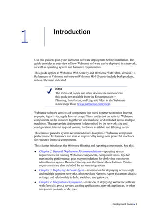 1
Deployment Guide  9
Introduction
Use this guide to plan your Websense software deployment before installation. The
guide provides an overview of how Websense software can be deployed in a network,
as well as operating system and hardware requirements.
This guide applies to Websense Web Security and Websense Web Filter, Version 7.1.
References to Websense software or Websense Web Security include both products,
unless otherwise indicated.
Websense software consists of components that work together to monitor Internet
requests, log activity, apply Internet usage filters, and report on activity. Websense
components can be installed together on one machine, or distributed across multiple
machines. The appropriate deployment is determined by the network size and
configuration, Internet request volume, hardware available, and filtering needs.
This manual provides system recommendations to optimize Websense component
performance. Performance can also be improved by using more powerful machines
for resource-intensive components.
This chapter introduces the Websense filtering and reporting components. See also:
 Chapter 2: General Deployment Recommendations—operating system
requirements for running Websense components, component limits, tips for
maximizing performance, plus recommendations for deploying transparent
identification agents, Remote Filtering, and the Stand-Alone Edition. Version
requirements are also included for various integrations.
 Chapter 3: Deploying Network Agent—information for deploying across single
and multiple segment networks. Also provides Network Agent placement details;
settings; and relationship to hubs, switches, and gateways.
 Chapter 4: Integration Deployment—overview of deploying Websense software
with firewalls, proxy servers, caching applications, network appliances, or other
integration products or devices.
Note
The technical papers and other documents mentioned in
this guide are available from the Documentation >
Planning, Installation, and Upgrade folder in the Websense
Knowledge Base (www.websense.com/docs).
 