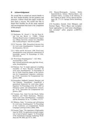 8 Acknowledgement
We would like to extend our sincere thanks to
Dr. Prof. Sandra Kuebler, for her guidance and
direction, without which this paper would not
have been a success. We would also like to
thank Prof. Kuebler for all the study material
and encouragement that lead to the completion
of this project.
References
[1] Daelemans, W., Zavrel, J., Van der Sloot K.,
and Van den Bosch, A.: TiMBL: Tilburg
Memory-Based Learner. Computational Linguis-
tics Tilburg University version 5.0.1 December
ILK Technical Report - ILK 04–02 (2004).
[2] D. Yarowsky. 2000. Hierarchical decision lists
for word sense disambiguation. Computers and
the Humanities, 34(1{2).
[3] Y. Wilks and M. Stevenson. 1998. Word sense
disambiguation using optimised combinations of
knowledge sources. In Proceedings of COL-
ING/ACL-98.
[4] "Word Sense Disambiguation." - ACL Wiki.
Accessed May 5, 2015.
http://aclweb.org/aclwiki/index.php?title=Word_
sense_disambiguation.
[5] Pedersen, Ted. "A simple approach to building
ensembles of Naive Bayesian classifiers for
word sense disambiguation." In Proceedings of
the 1st North American chapter of the Associa-
tion for Computational Linguistics conference,
pp. 63-69. Association for Computational Lin-
guistics, 2000.
[6] Patwardhan, Siddharth, Satanjeev Banerjee, and
Ted Pedersen. "SenseRelate:: TargetWord: a
generalized framework for word sense disam-
biguation." In Proceedings of the ACL 2005 on
Interactive poster and demonstration sessions,
pp. 73-76. Association for Computational Lin-
guistics, 2005.
[7] Veenstra, Jorn, Antal Van den Bosch, Sabine
Buchholz, and Walter Daelemans. "Memory-
based word sense disambiguation." Computers
and the Humanities 34, no. 1-2 (2000): 171-177.
[8] Mihalcea, Rada. "Co-training and self-training
for word sense disambiguation." In Proceedings
of the Conference on Computational Natural
Language Learning (CoNLL-2004). 2004.
[9] Gaustad, Tanja. "The importance of high quality
input for WSD: An application-oriented compar-
ison of part-of-speech taggers." In Proceedings
of the Australasian Language Technology Work-
shop (ALTW 2003), pp. 65-72. 2003.
[10] Moreno-Monteagudo, Lorenza, Rubén
Izquierdo-Beviá, Patricio Martínez-Barco, and
Armando Suárez. "A Study of the Influence of
PoS Tagging on WSD." InText, Speech and Dia-
logue, pp. 173-179. Springer Berlin Heidelberg,
2006.
[11] Escudero, Gerard, Lluís Màrquez, and
German Rigau. "Naive Bayes and exemplar-
based approaches to word sense disambigua-
tion revisited." arXiv preprint cs/0007011
(2000).
 