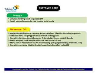 CUSTOMER CARE


   Strength
Complain handling sudah terpusat di 147
Sudah menyediakan media e‐service dan social media



Weakness / OFI
Content complain support customer kurang d il d tidak bi di
C             l i                   k        detail dan id k bisa dimonitor progresnya
                                                                         i
Tidak ada menu SLG gangguan sesuai kontrak berlangganan
Komplain diarahkan ke web Corporate Telkom bukan khusus masalah Speedy
Media komplain tidak tersedia online chat dan nomor toll free
Menu alamat Plasa Telkom dan PIC masih kosong (sebagai pembanding firstmedia.com)
M      l    t Pl   T lk    d PIC        ih k        ( b i        b di fi t di          )
Komplain user sering tidak terdeteksi, harus dicari di web lain melalui SE




   Commitment To Long Term, Customer First, Caring Meritocracy, Co-creation of Win-win Partnership, Collaborative Innovation
                                                                Co-            Win-
 