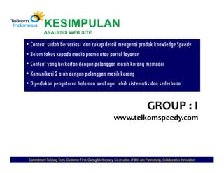 • Content sudah bervariasi dan cukup detail mengenai produk knowledge Speedy
• Belum fokus kepada media promo atau portal layanan
• Content yang berkaitan dengan pelanggan masih kurang memadai
• Komunikasi 2 arah dengan pelanggan masih kurang
• Diperlukan pengaturan halaman awal agar lebih sistematis dan sederhana


                                                                                       GROUP : I
                                                              www.telkomspeedy.com




 Commitment To Long Term, Customer First, Caring Meritocracy, Co-creation of Win-win Partnership, Collaborative Innovation
                                                              Co-            Win-
 