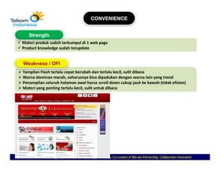 CONVENIENCE


   Strength
Materi produk sudah terkumpul di 1 web page
Product knowledge sudah terupdate


Weakness / OFI
Tampilan Flash terlalu cepat berubah dan terlalu kecil, sulit dibaca
Warna dominan merah, seharusnya bisa dipadukan dengan warna lain yang trend
Penampilan seluruh halaman awal harus scroll down cukup jauh ke bawah (tidak efisien)
Materi yang penting terlalu kecil, sulit untuk dibaca




   Commitment To Long Term, Customer First, Caring Meritocracy, Co-creation of Win-win Partnership, Collaborative Innovation
                                                                Co-            Win-
 