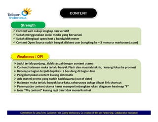 CONTENT


   Strength
Content web cukup lengkap dan variatif
Sudah menggunakan social media yang bervariasi
Sudah dilengkapi speed test / bandwidth meter
S d h dil   k i      d t t / b d idth     t
Content Open Source sudah banyak diakses user (rangking ke – 3 menurur markosweb.com)



Weakness / OFI
Judul terlalu panjang , tidak sesuai dengan content utama
                                    y                       ,        g         p
Content halaman muka terlalu banyak Flash dan masalah teknis,  kurang fokus ke promosi
Beberapa bagian terjadi duplikasi / berulang di bagian lain
Pengelompokan content kurang sistematis
Ada materi promo yang sudah kadaluwarsa (out of date)
Halaman muka terlalu banyak kata‐kata, seharusnya cukup dibuat link shortcut
                            y            ,        y       p
Penempatan content utama harus mempertimbangkan lokasi diagaram heatmap “F”
Icon  “My content” kurang rapi dan tidak menarik minat




  Commitment To Long Term, Customer First, Caring Meritocracy, Co-creation of Win-win Partnership, Collaborative Innovation
                                                               Co-            Win-
 