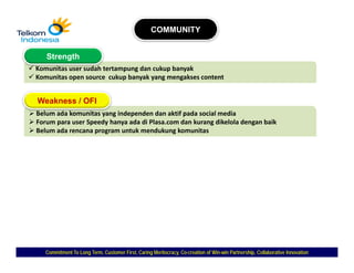 COMMUNITY


   Strength
Komunitas user sudah tertampung dan cukup banyak
Komunitas open source  cukup banyak yang mengakses content


Weakness / OFI
Belum ada komunitas yang independen dan aktif pada social media
Forum para user Speedy hanya ada di Plasa.com dan kurang dikelola dengan baik
Belum ada rencana program untuk mendukung komunitas




   Commitment To Long Term, Customer First, Caring Meritocracy, Co-creation of Win-win Partnership, Collaborative Innovation
                                                                Co-            Win-
 