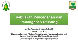 Kebijakan Pencegahan dan
Penanganan Stunting
dr. Nice Rachmawati Masnadi, SpA(K)
Selasa/12 Juli 2022
Dipresentasikan pada Pelatihan Pencegahan dan Penanganan Stunting bagi
Sumber Daya Manusia (SDM) Kesejahteraan Sosial
(Pendamping Sosial Program Keluarga Harapan/PKH)
 